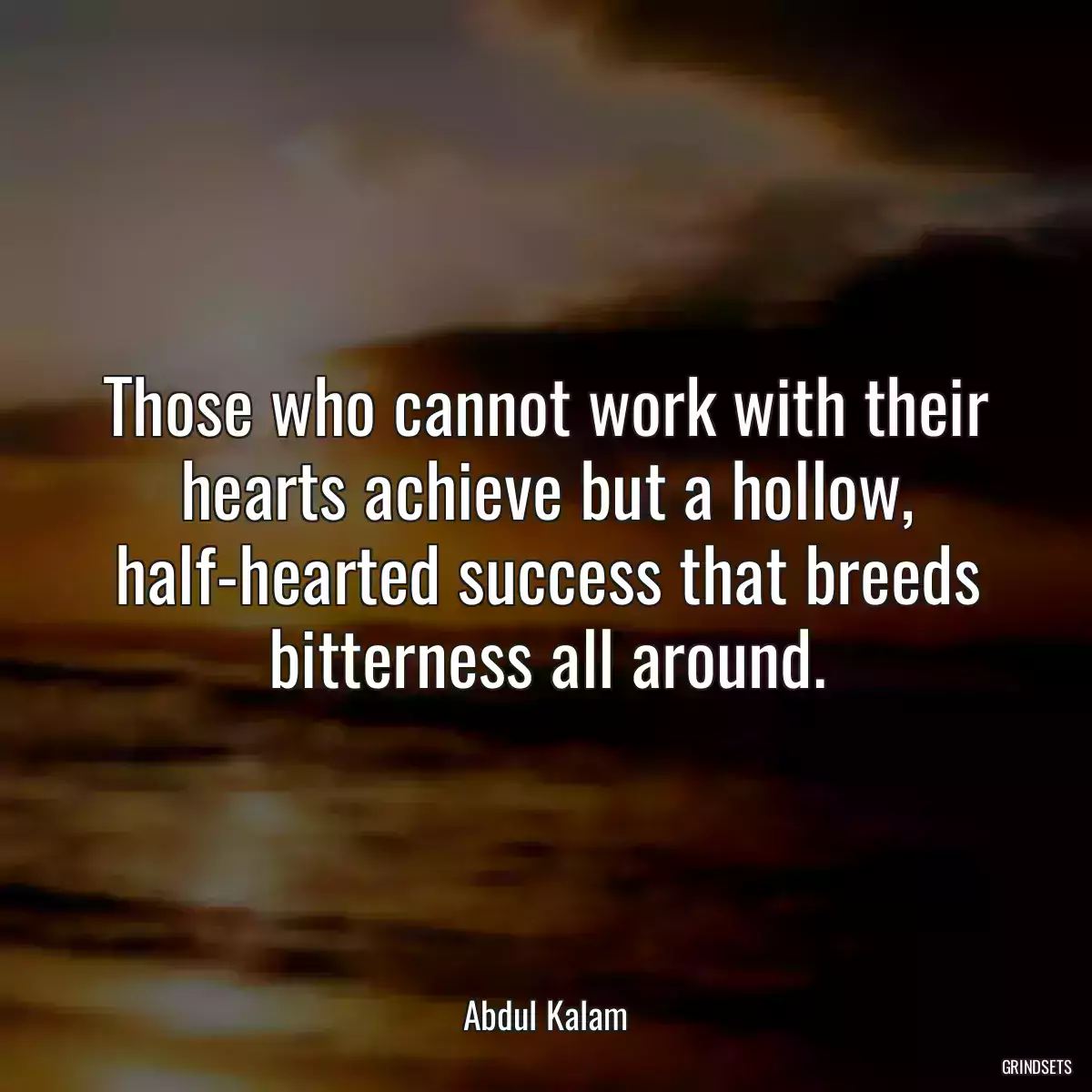 Those who cannot work with their hearts achieve but a hollow, half-hearted success that breeds bitterness all around.