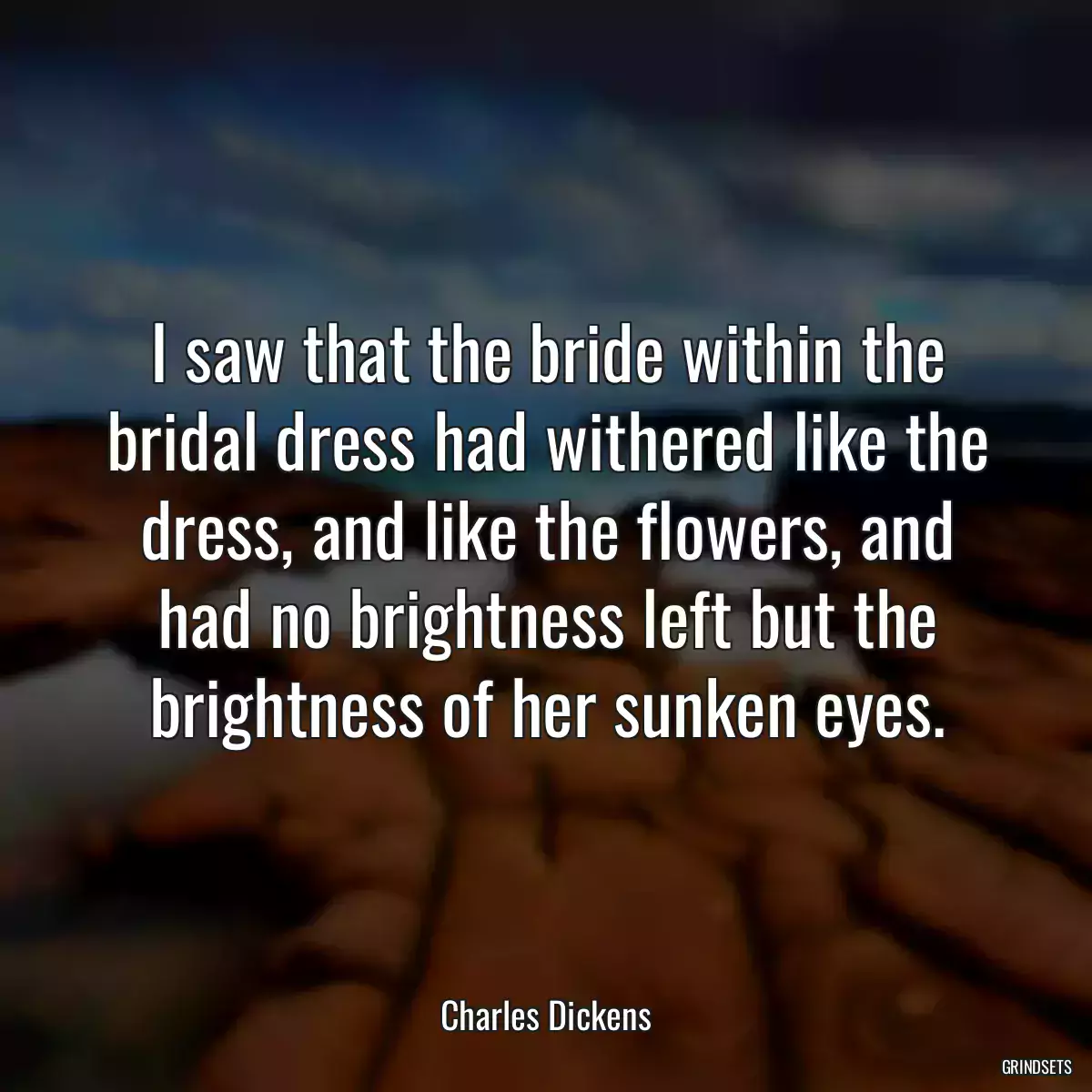 I saw that the bride within the bridal dress had withered like the dress, and like the flowers, and had no brightness left but the brightness of her sunken eyes.