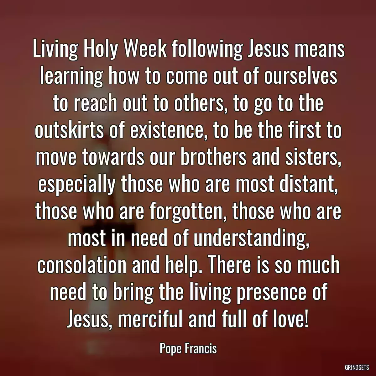 Living Holy Week following Jesus means learning how to come out of ourselves to reach out to others, to go to the outskirts of existence, to be the first to move towards our brothers and sisters, especially those who are most distant, those who are forgotten, those who are most in need of understanding, consolation and help. There is so much need to bring the living presence of Jesus, merciful and full of love!