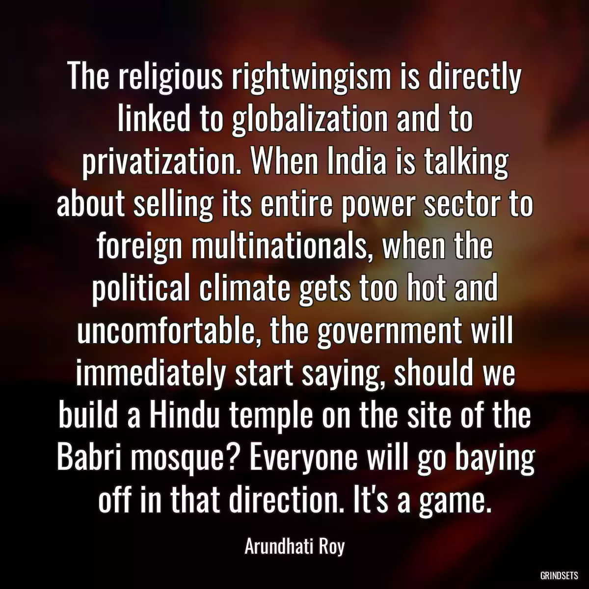 The religious rightwingism is directly linked to globalization and to privatization. When India is talking about selling its entire power sector to foreign multinationals, when the political climate gets too hot and uncomfortable, the government will immediately start saying, should we build a Hindu temple on the site of the Babri mosque? Everyone will go baying off in that direction. It\'s a game.