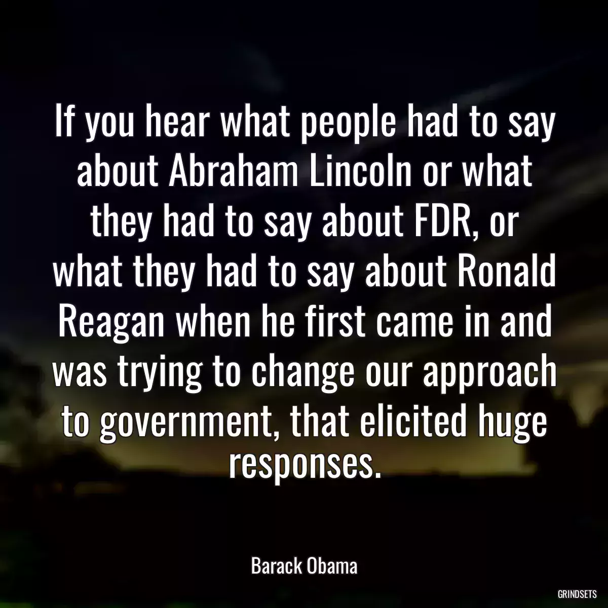 If you hear what people had to say about Abraham Lincoln or what they had to say about FDR, or what they had to say about Ronald Reagan when he first came in and was trying to change our approach to government, that elicited huge responses.