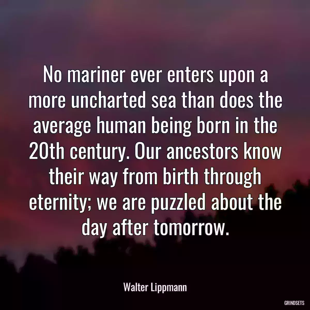 No mariner ever enters upon a more uncharted sea than does the average human being born in the 20th century. Our ancestors know their way from birth through eternity; we are puzzled about the day after tomorrow.