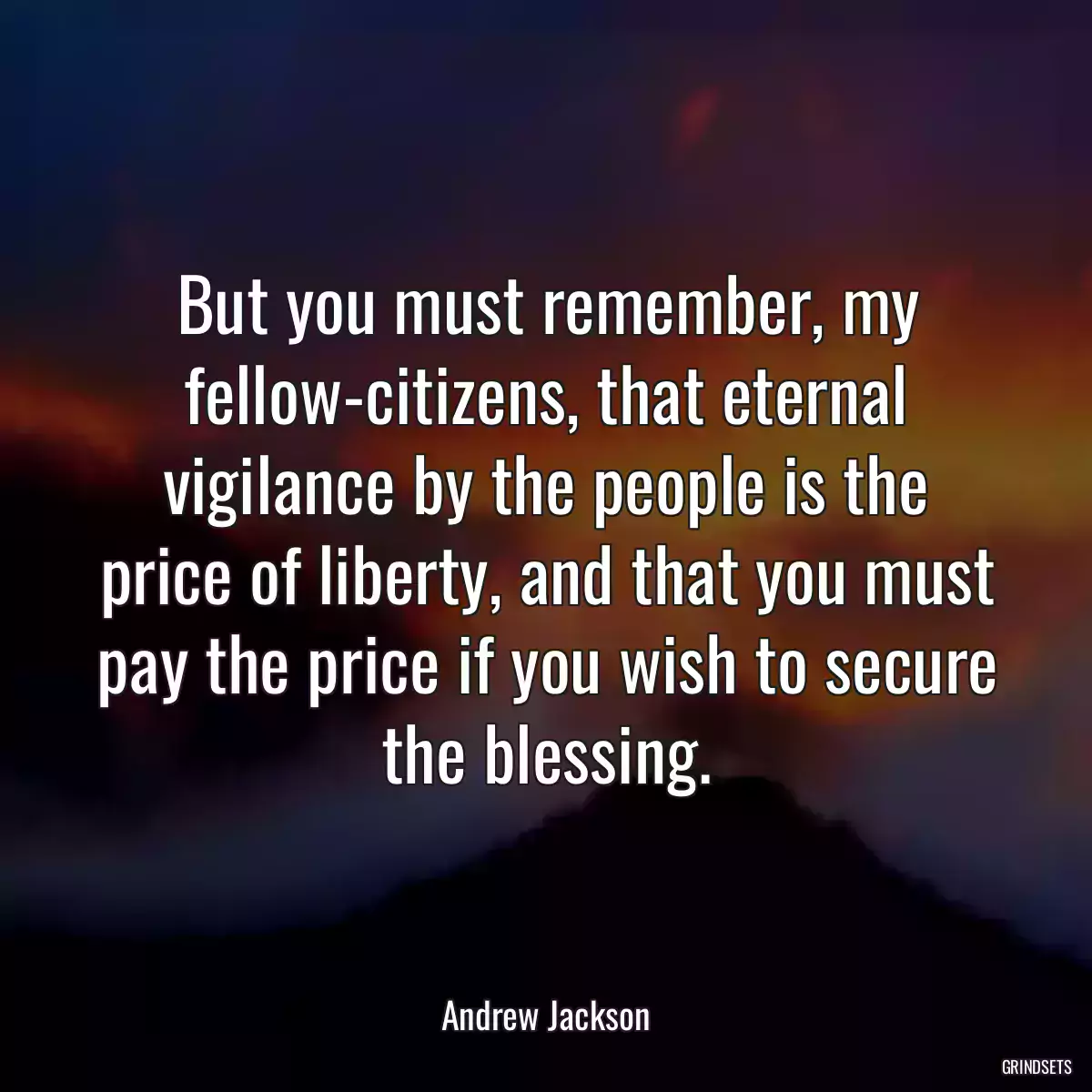 But you must remember, my fellow-citizens, that eternal vigilance by the people is the price of liberty, and that you must pay the price if you wish to secure the blessing.