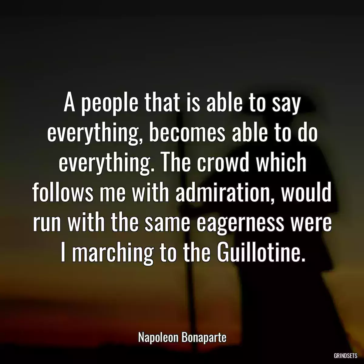 A people that is able to say everything, becomes able to do everything. The crowd which follows me with admiration, would run with the same eagerness were I marching to the Guillotine.