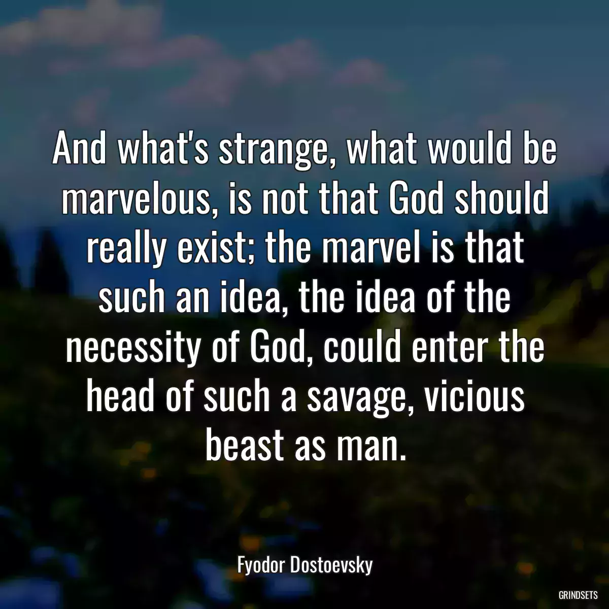 And what\'s strange, what would be marvelous, is not that God should really exist; the marvel is that such an idea, the idea of the necessity of God, could enter the head of such a savage, vicious beast as man.