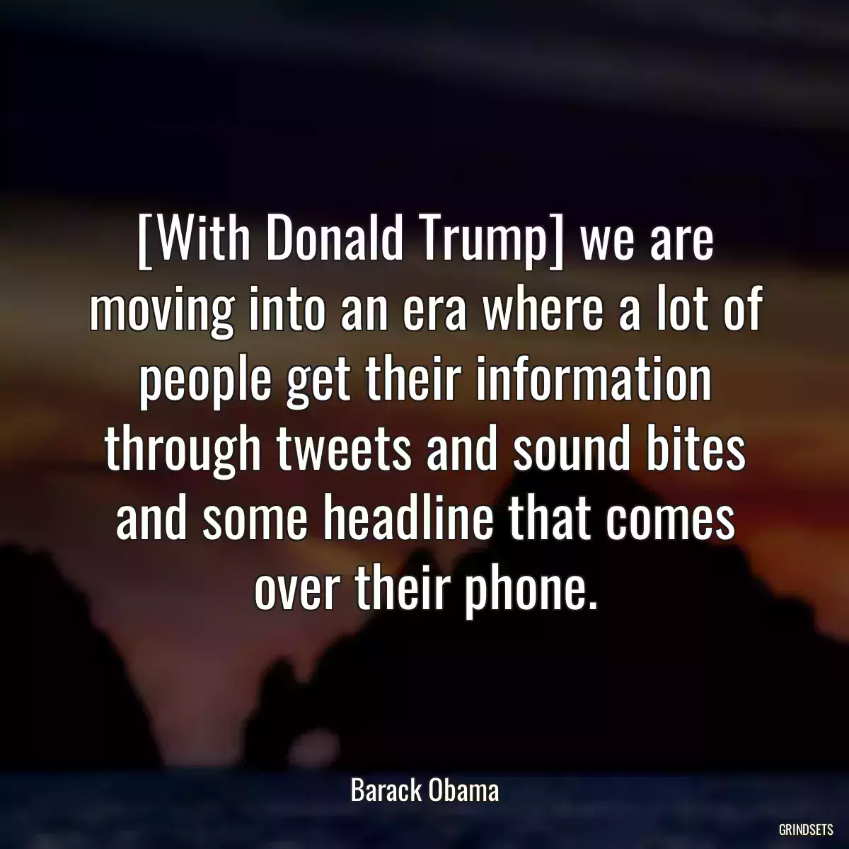 [With Donald Trump] we are moving into an era where a lot of people get their information through tweets and sound bites and some headline that comes over their phone.