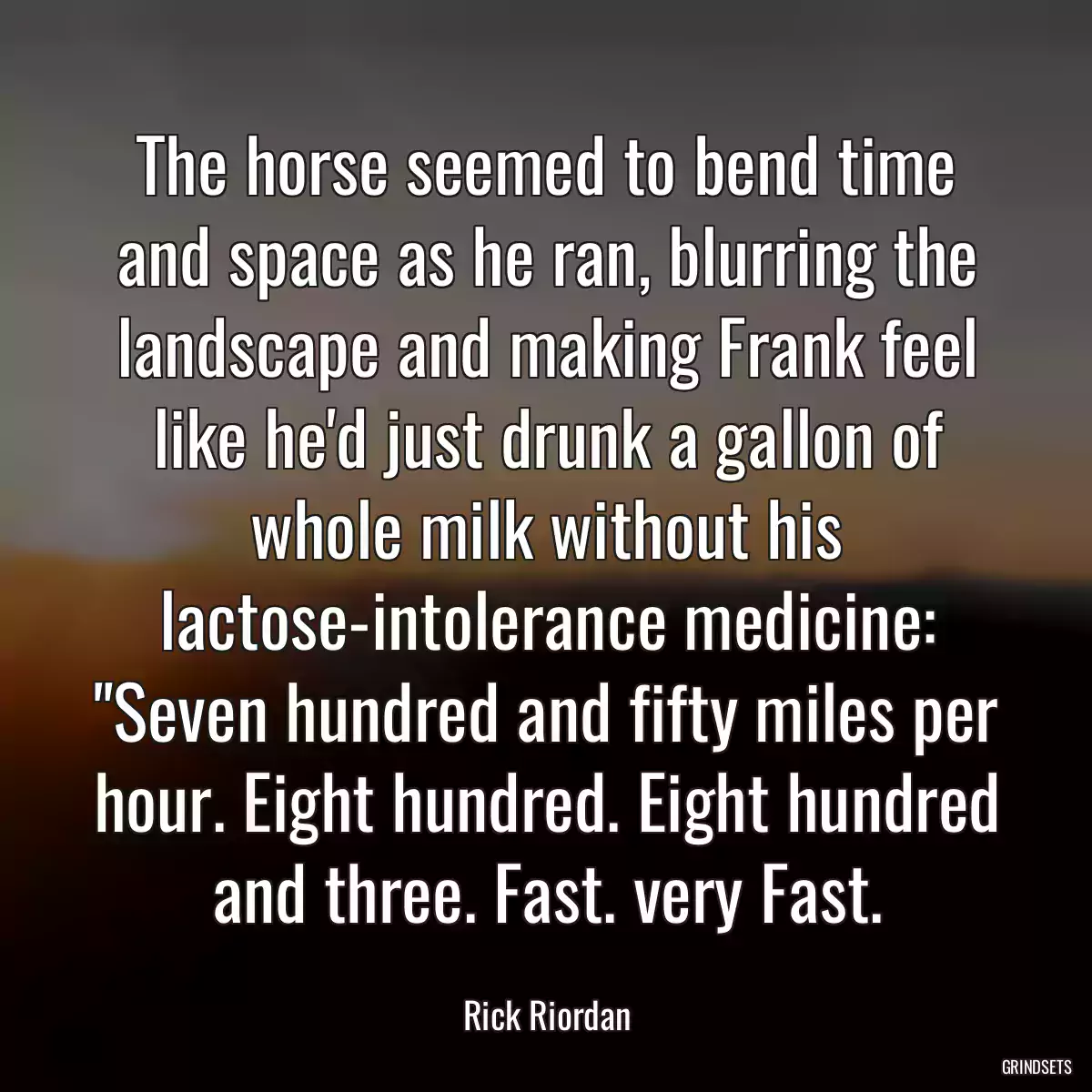 The horse seemed to bend time and space as he ran, blurring the landscape and making Frank feel like he\'d just drunk a gallon of whole milk without his lactose-intolerance medicine: \