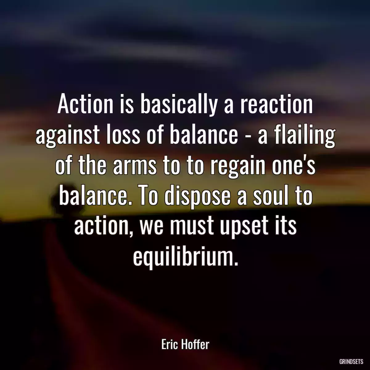 Action is basically a reaction against loss of balance - a flailing of the arms to to regain one\'s balance. To dispose a soul to action, we must upset its equilibrium.