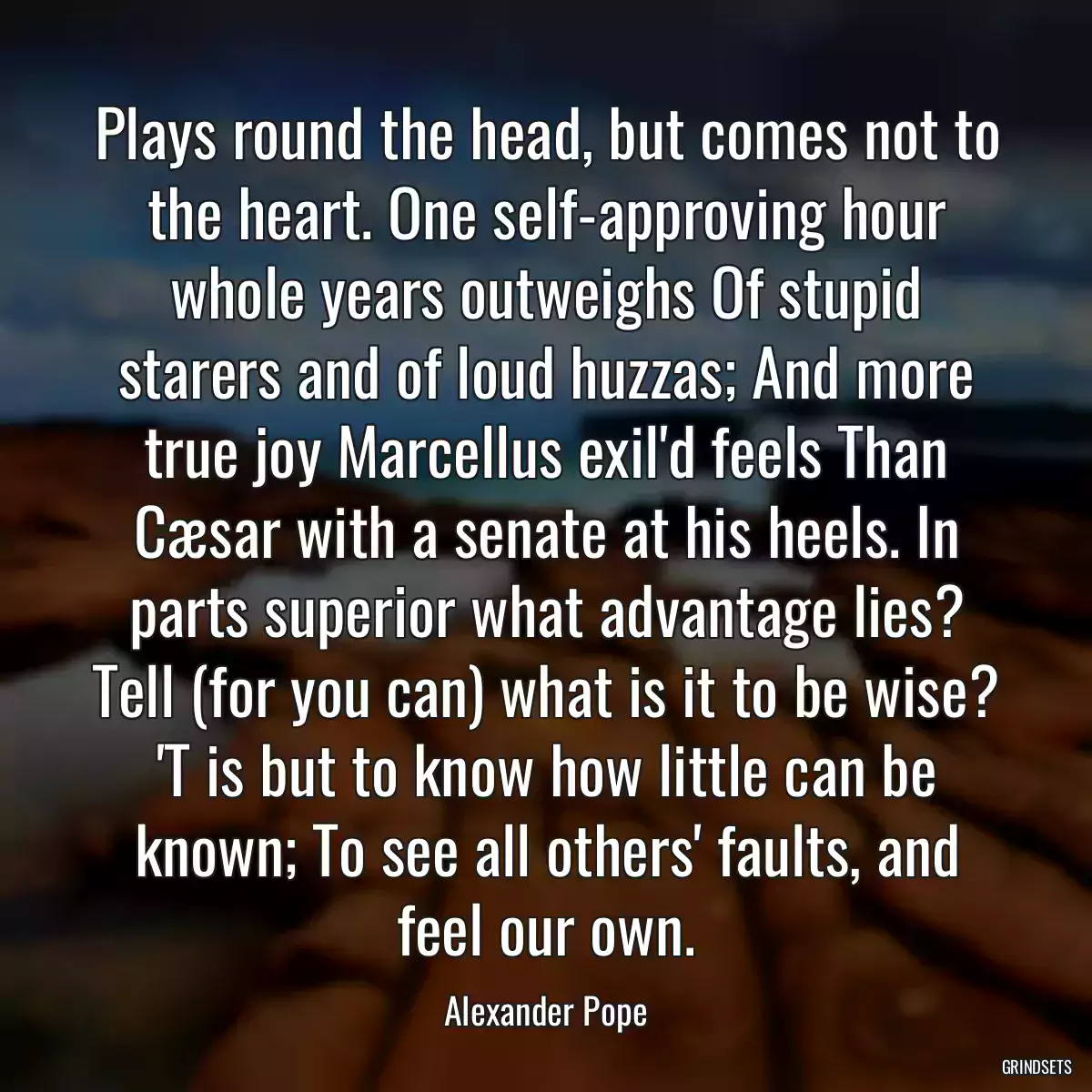 Plays round the head, but comes not to the heart. One self-approving hour whole years outweighs Of stupid starers and of loud huzzas; And more true joy Marcellus exil\'d feels Than Cæsar with a senate at his heels. In parts superior what advantage lies? Tell (for you can) what is it to be wise? \'T is but to know how little can be known; To see all others\' faults, and feel our own.