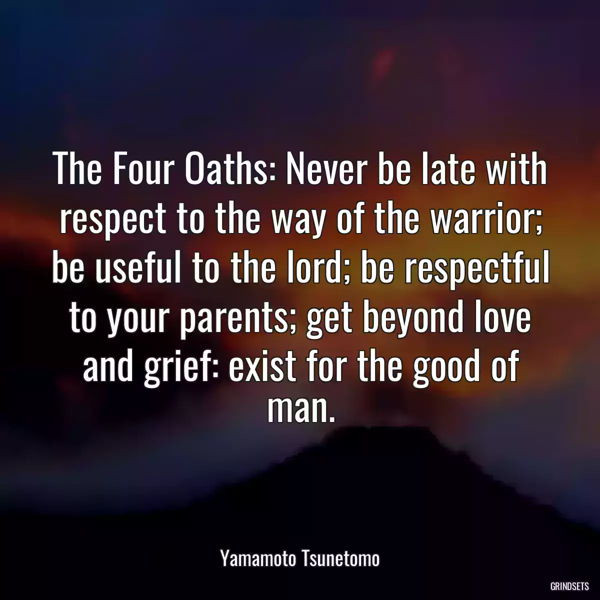 The Four Oaths: Never be late with respect to the way of the warrior; be useful to the lord; be respectful to your parents; get beyond love and grief: exist for the good of man.