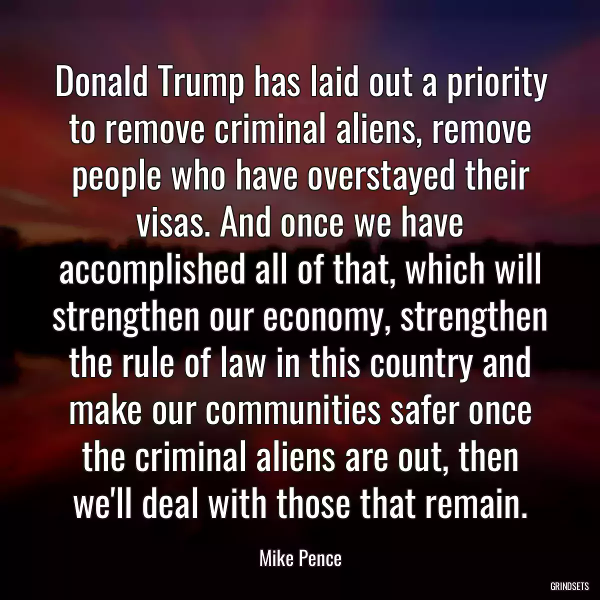 Donald Trump has laid out a priority to remove criminal aliens, remove people who have overstayed their visas. And once we have accomplished all of that, which will strengthen our economy, strengthen the rule of law in this country and make our communities safer once the criminal aliens are out, then we\'ll deal with those that remain.