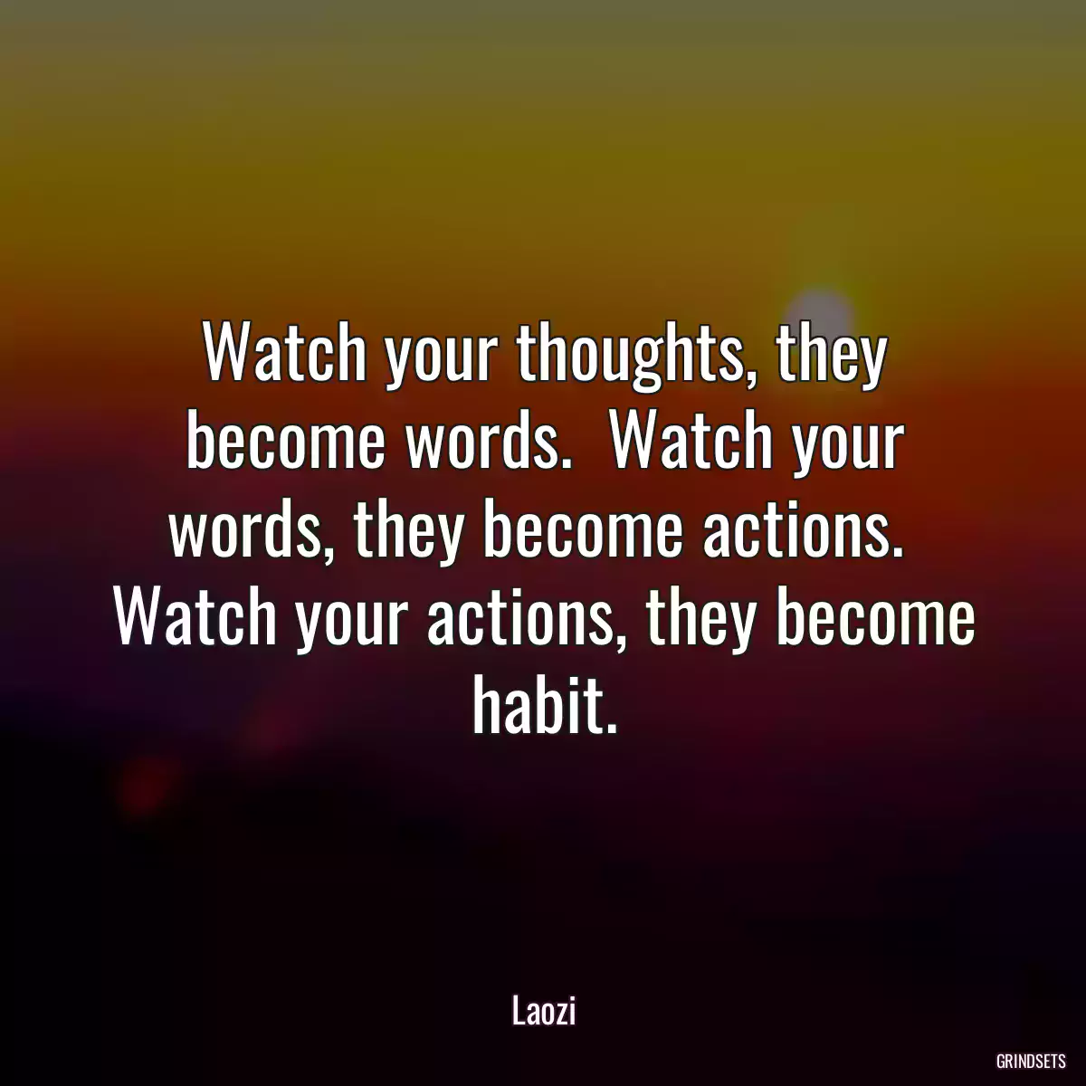 Watch your thoughts, they become words.  Watch your words, they become actions.  Watch your actions, they become habit.