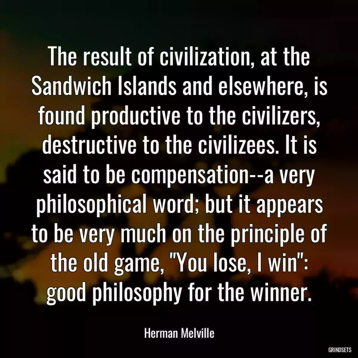 The result of civilization, at the Sandwich Islands and elsewhere, is found productive to the civilizers, destructive to the civilizees. It is said to be compensation--a very philosophical word; but it appears to be very much on the principle of the old game, \