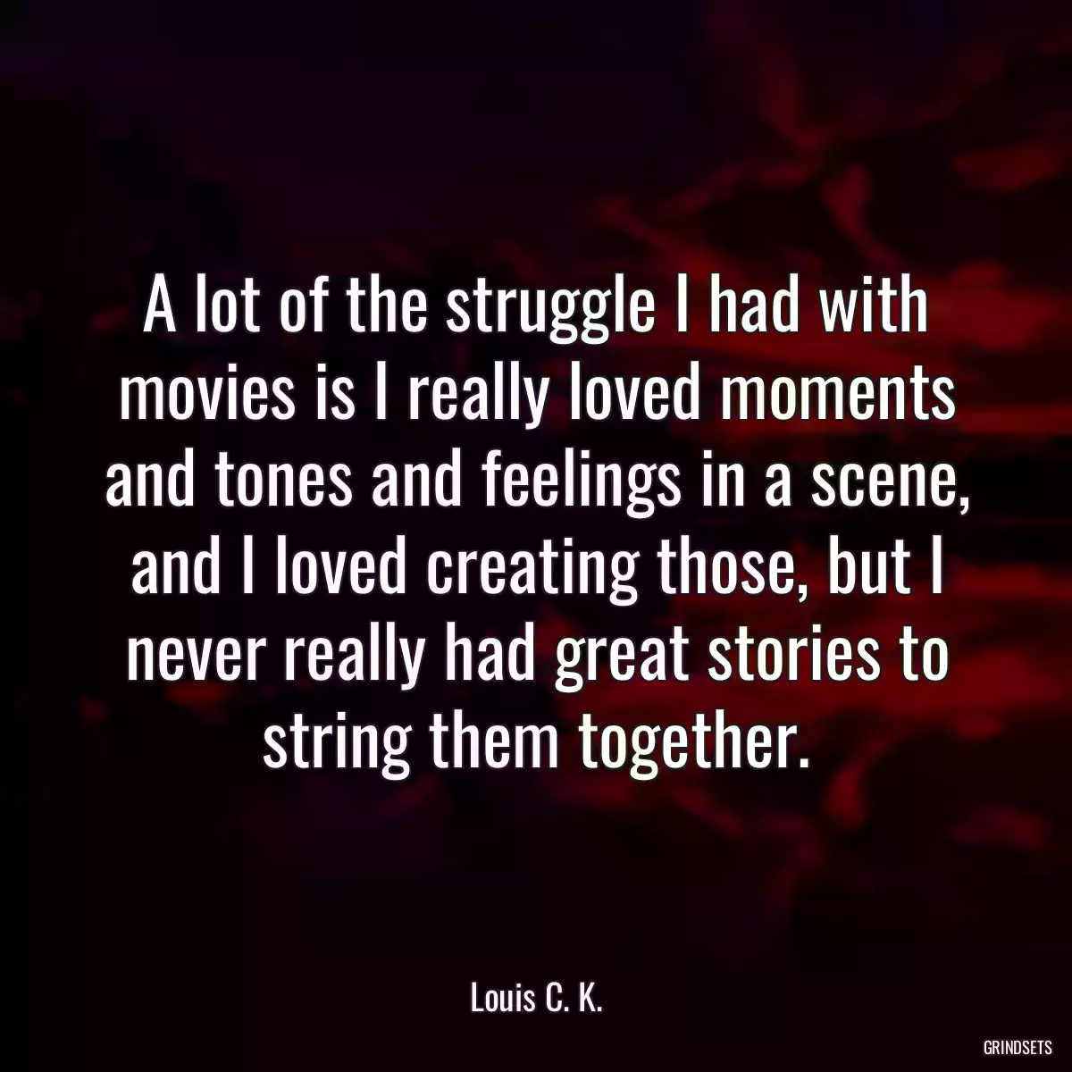 A lot of the struggle I had with movies is I really loved moments and tones and feelings in a scene, and I loved creating those, but I never really had great stories to string them together.