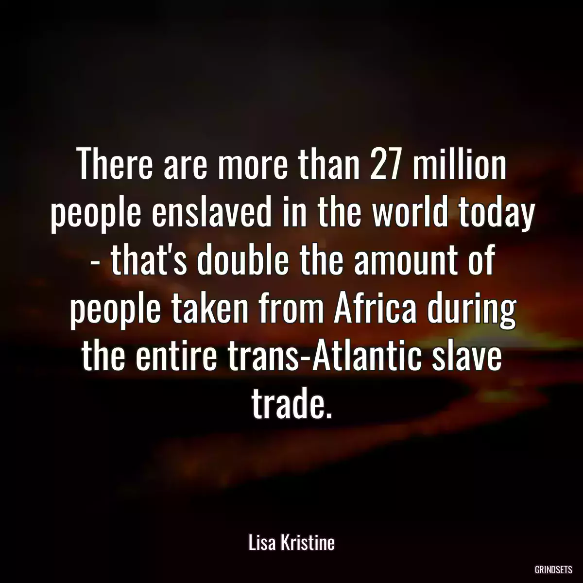 There are more than 27 million people enslaved in the world today - that\'s double the amount of people taken from Africa during the entire trans-Atlantic slave trade.