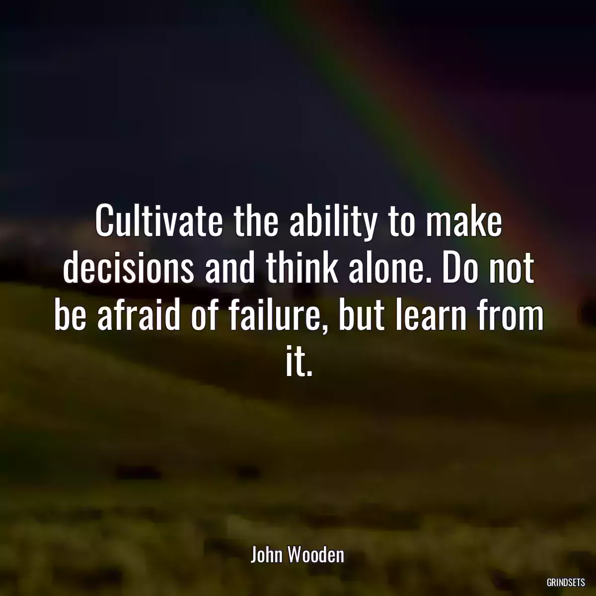 Cultivate the ability to make decisions and think alone. Do not be afraid of failure, but learn from it.