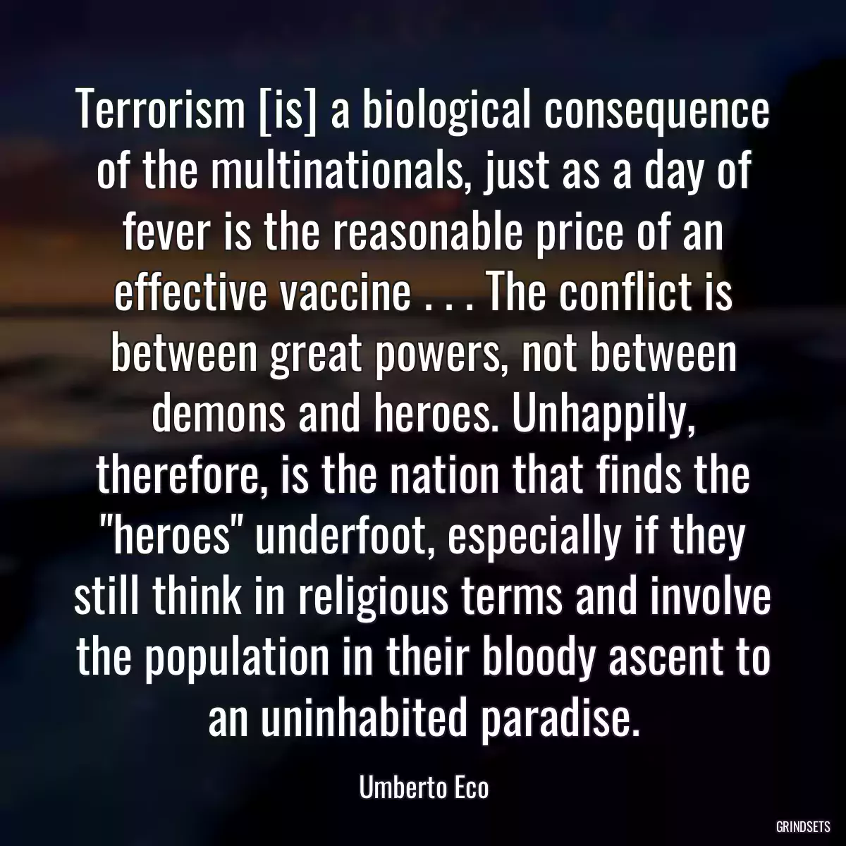 Terrorism [is] a biological consequence of the multinationals, just as a day of fever is the reasonable price of an effective vaccine . . . The conflict is between great powers, not between demons and heroes. Unhappily, therefore, is the nation that finds the \