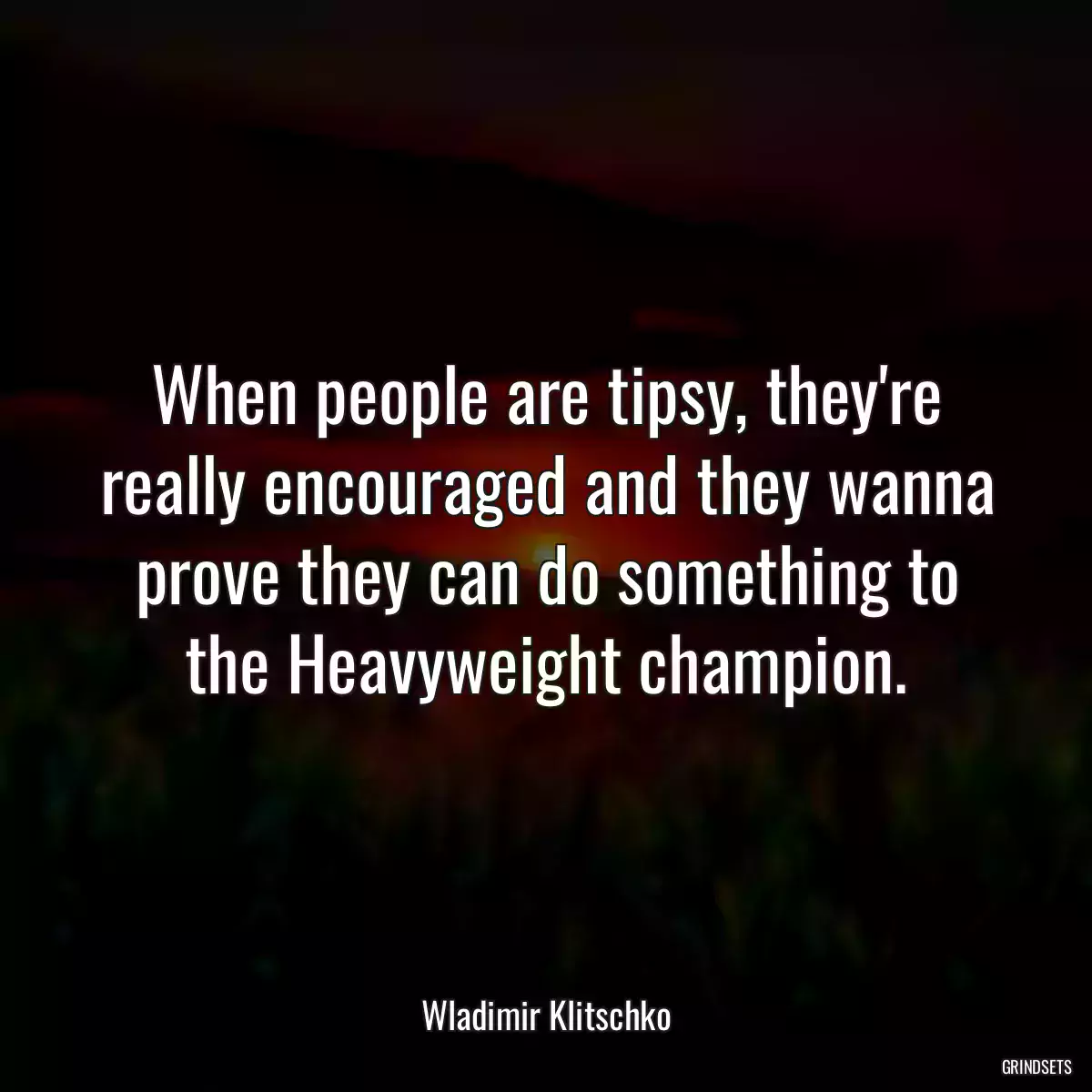 When people are tipsy, they\'re really encouraged and they wanna prove they can do something to the Heavyweight champion.