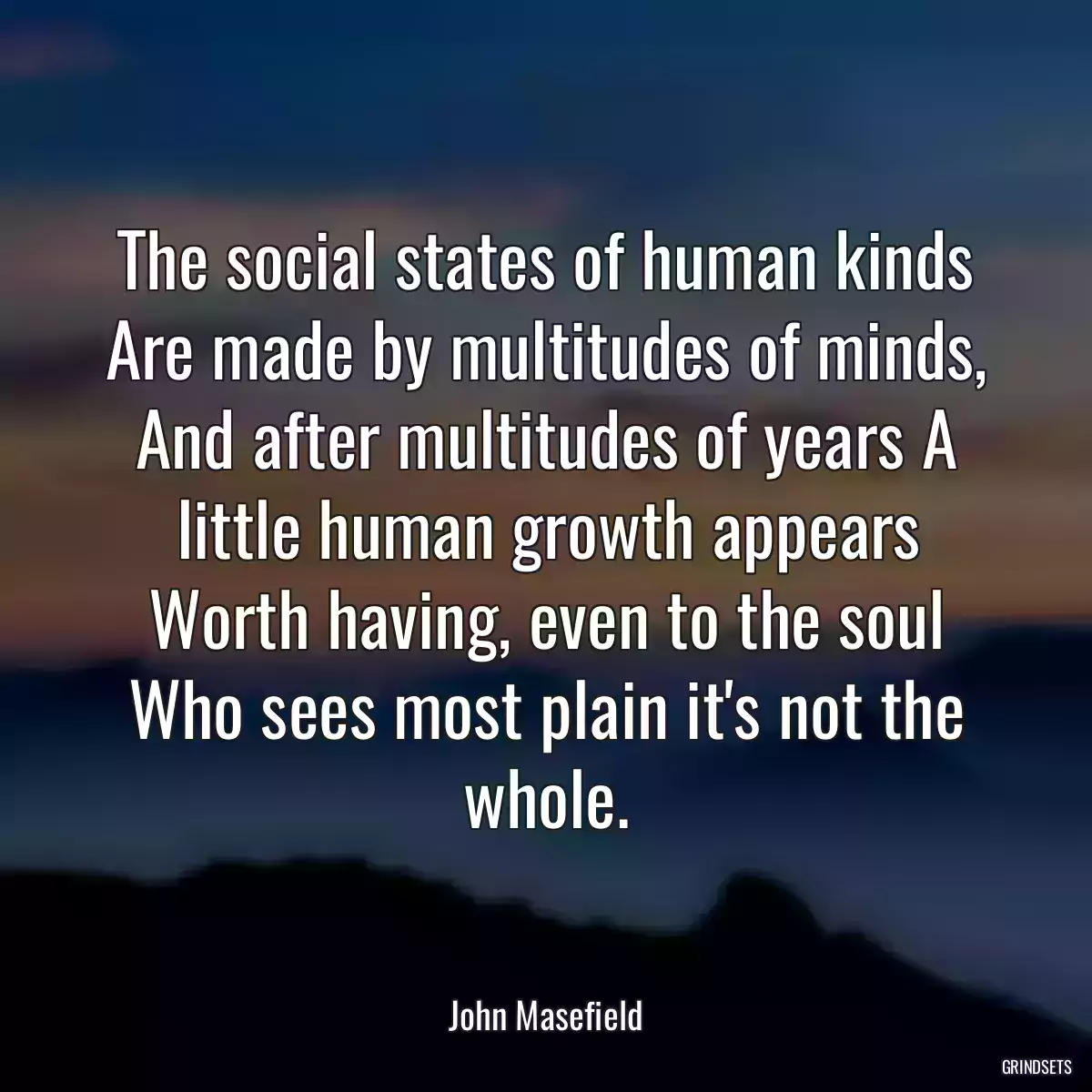 The social states of human kinds Are made by multitudes of minds, And after multitudes of years A little human growth appears Worth having, even to the soul Who sees most plain it\'s not the whole.