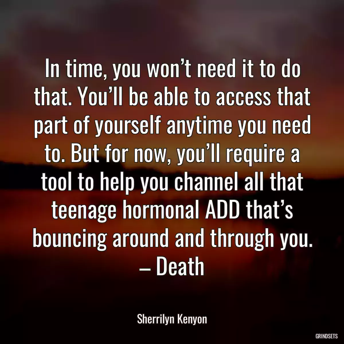 In time, you won’t need it to do that. You’ll be able to access that part of yourself anytime you need to. But for now, you’ll require a tool to help you channel all that teenage hormonal ADD that’s bouncing around and through you. – Death