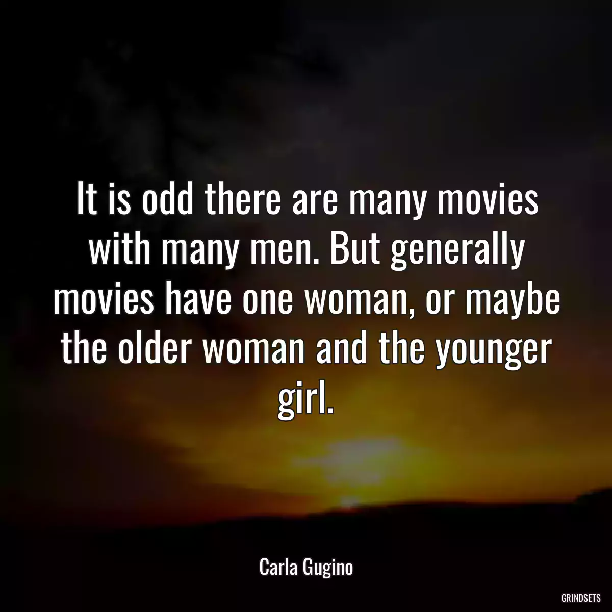 It is odd there are many movies with many men. But generally movies have one woman, or maybe the older woman and the younger girl.