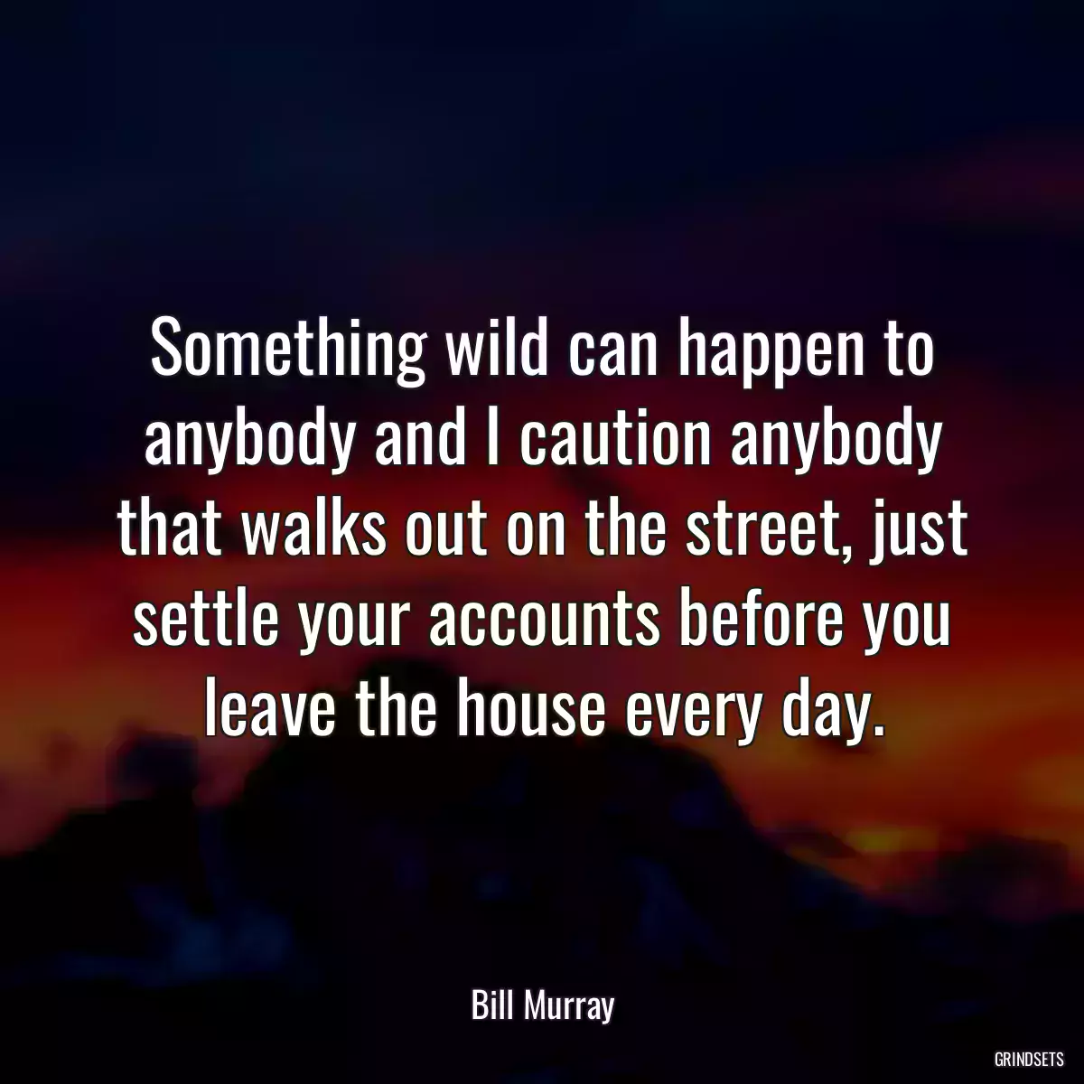 Something wild can happen to anybody and I caution anybody that walks out on the street, just settle your accounts before you leave the house every day.