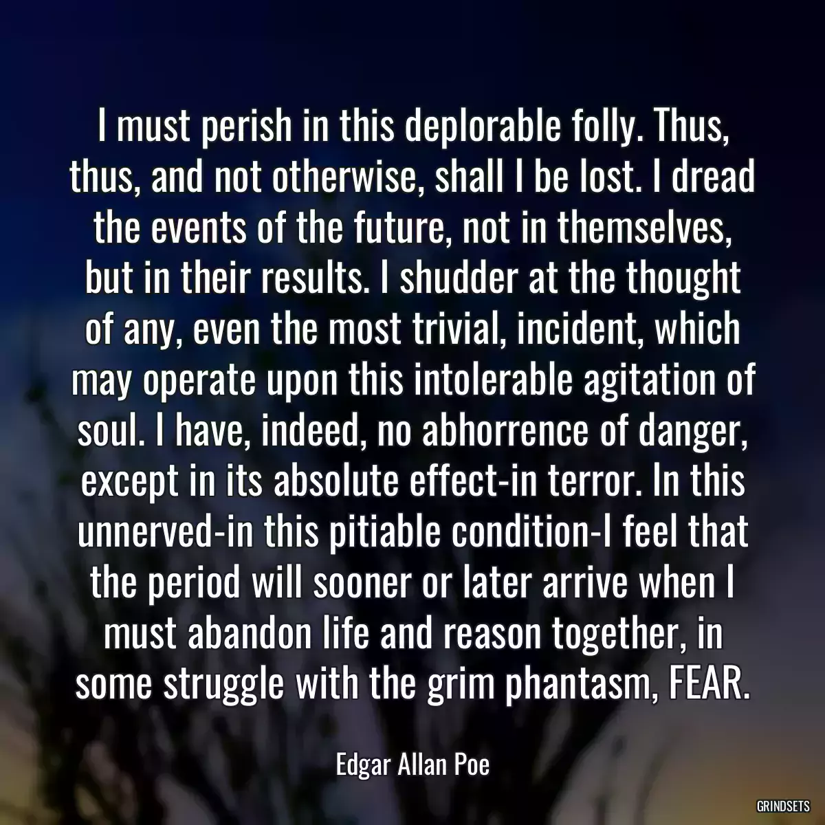 I must perish in this deplorable folly. Thus, thus, and not otherwise, shall I be lost. I dread the events of the future, not in themselves, but in their results. I shudder at the thought of any, even the most trivial, incident, which may operate upon this intolerable agitation of soul. I have, indeed, no abhorrence of danger, except in its absolute effect-in terror. In this unnerved-in this pitiable condition-I feel that the period will sooner or later arrive when I must abandon life and reason together, in some struggle with the grim phantasm, FEAR.