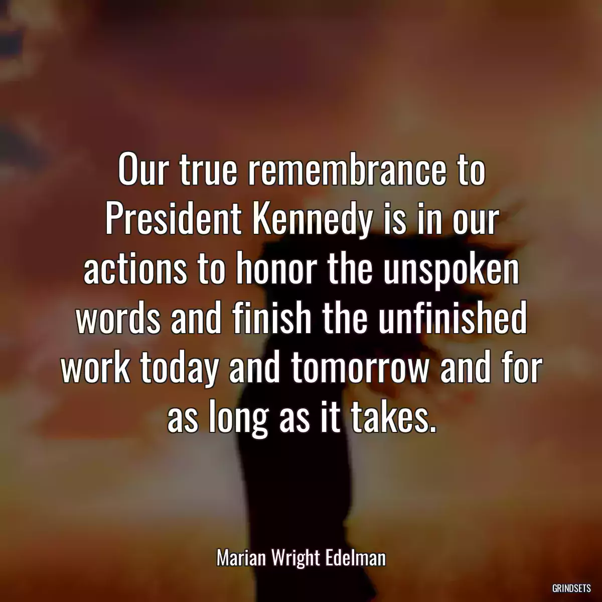 Our true remembrance to President Kennedy is in our actions to honor the unspoken words and finish the unfinished work today and tomorrow and for as long as it takes.