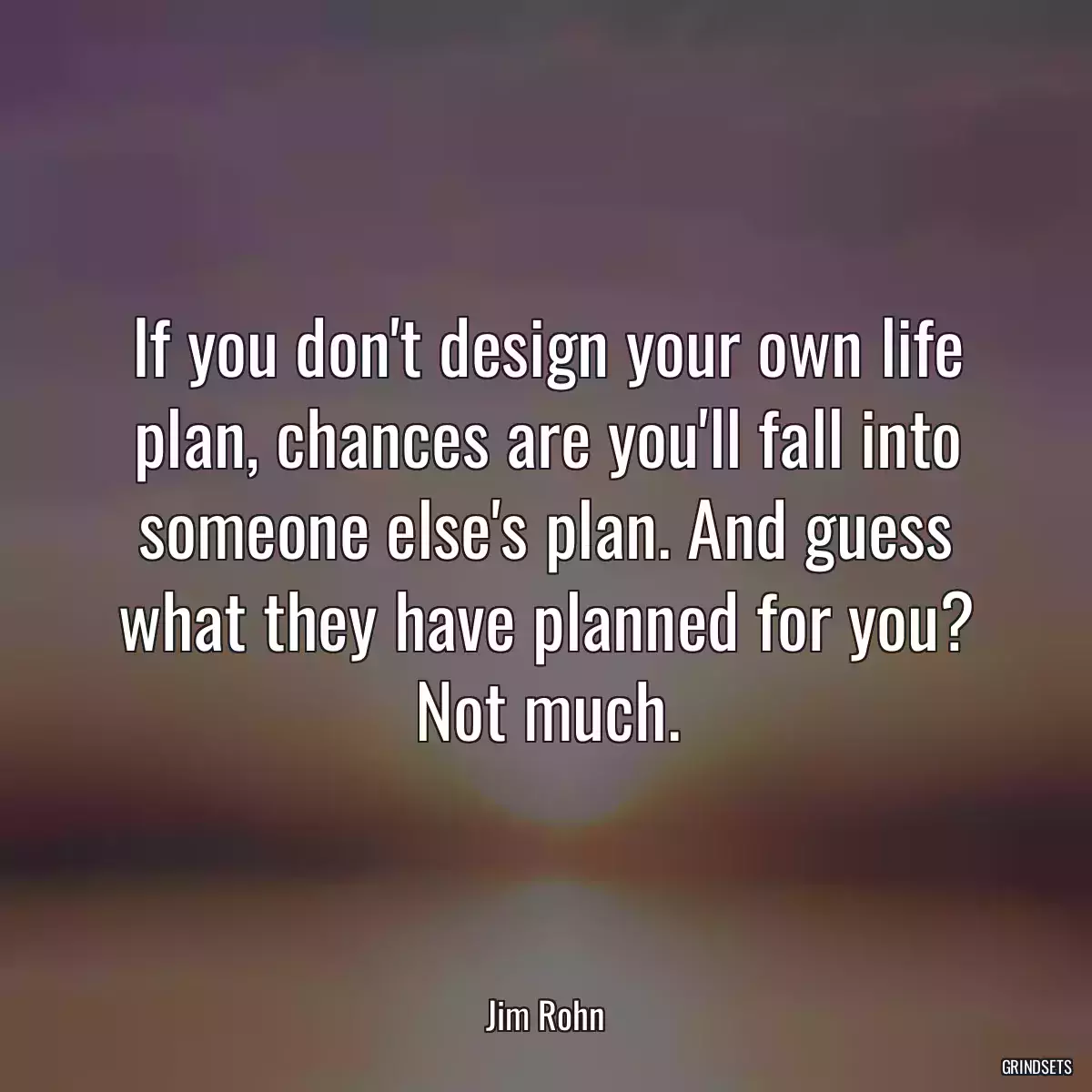 If you don\'t design your own life plan, chances are you\'ll fall into someone else\'s plan. And guess what they have planned for you? Not much.