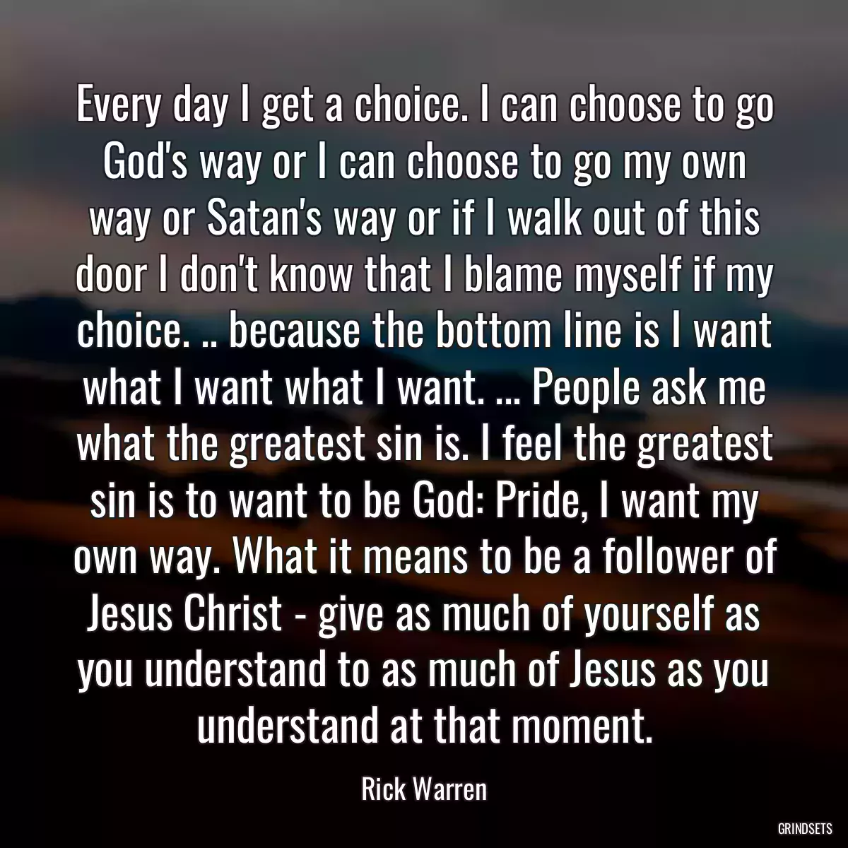 Every day I get a choice. I can choose to go God\'s way or I can choose to go my own way or Satan\'s way or if I walk out of this door I don\'t know that I blame myself if my choice. .. because the bottom line is I want what I want what I want. ... People ask me what the greatest sin is. I feel the greatest sin is to want to be God: Pride, I want my own way. What it means to be a follower of Jesus Christ - give as much of yourself as you understand to as much of Jesus as you understand at that moment.