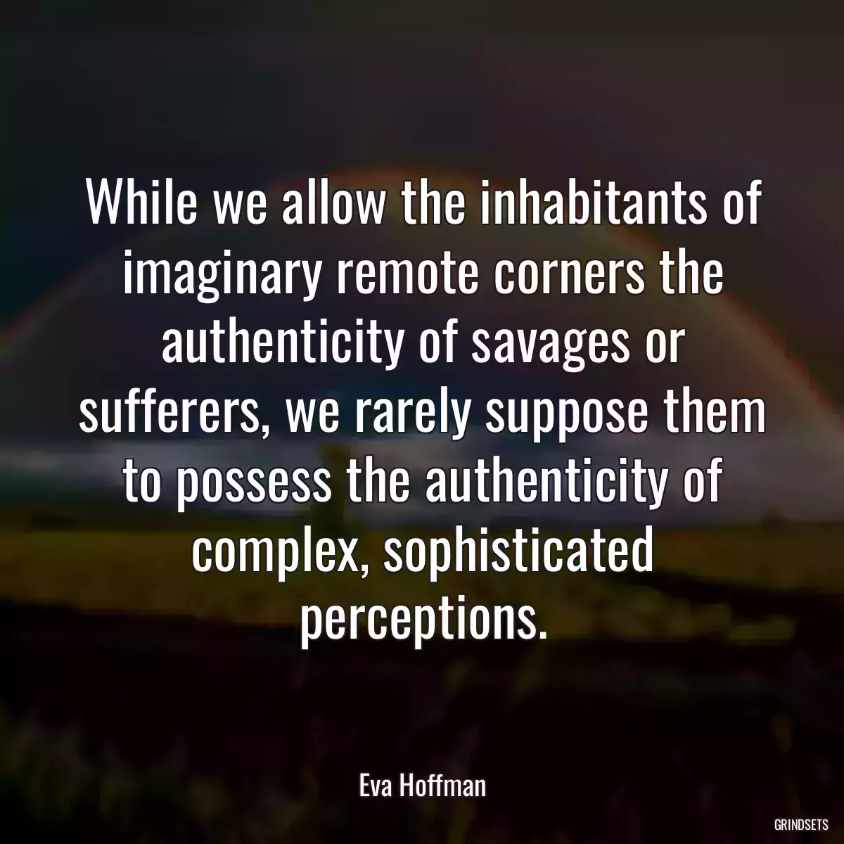 While we allow the inhabitants of imaginary remote corners the authenticity of savages or sufferers, we rarely suppose them to possess the authenticity of complex, sophisticated perceptions.