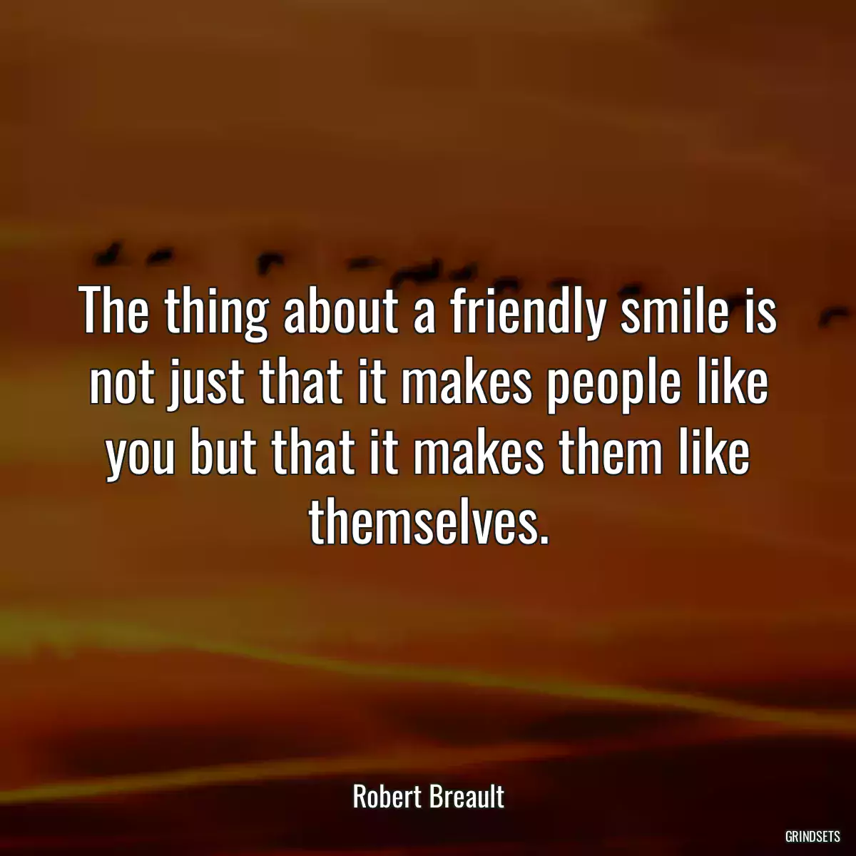 The thing about a friendly smile is not just that it makes people like you but that it makes them like themselves.