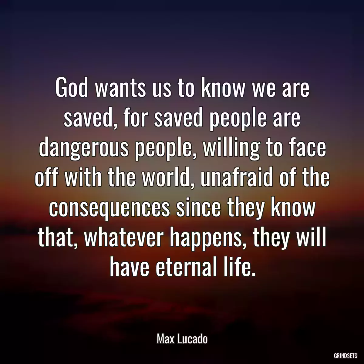 God wants us to know we are saved, for saved people are dangerous people, willing to face off with the world, unafraid of the consequences since they know that, whatever happens, they will have eternal life.