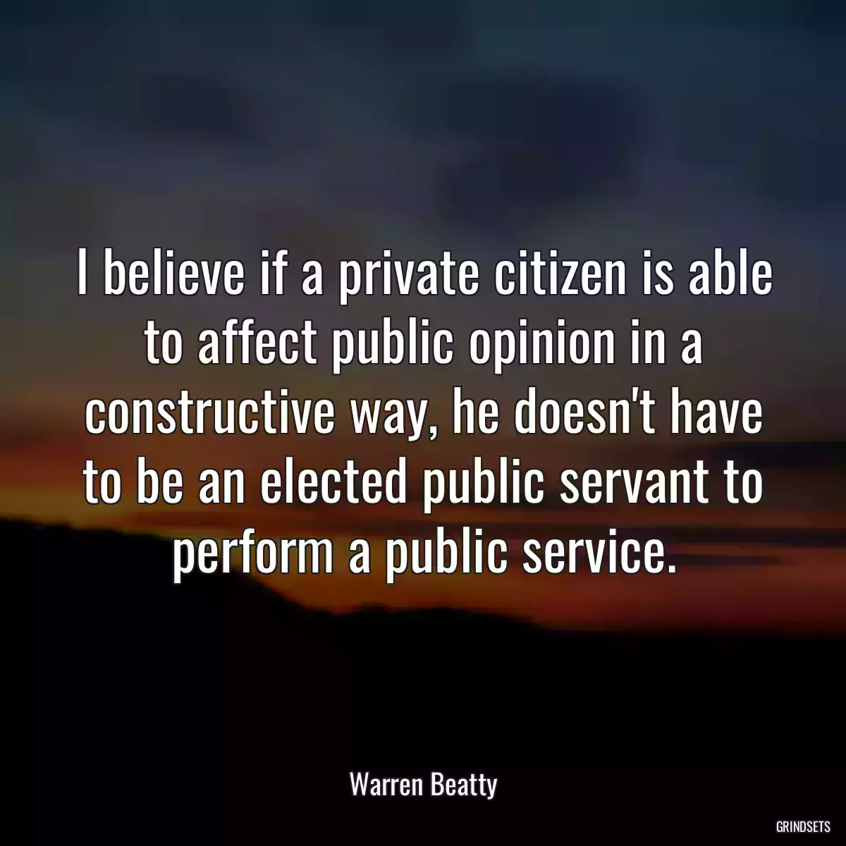 I believe if a private citizen is able to affect public opinion in a constructive way, he doesn\'t have to be an elected public servant to perform a public service.