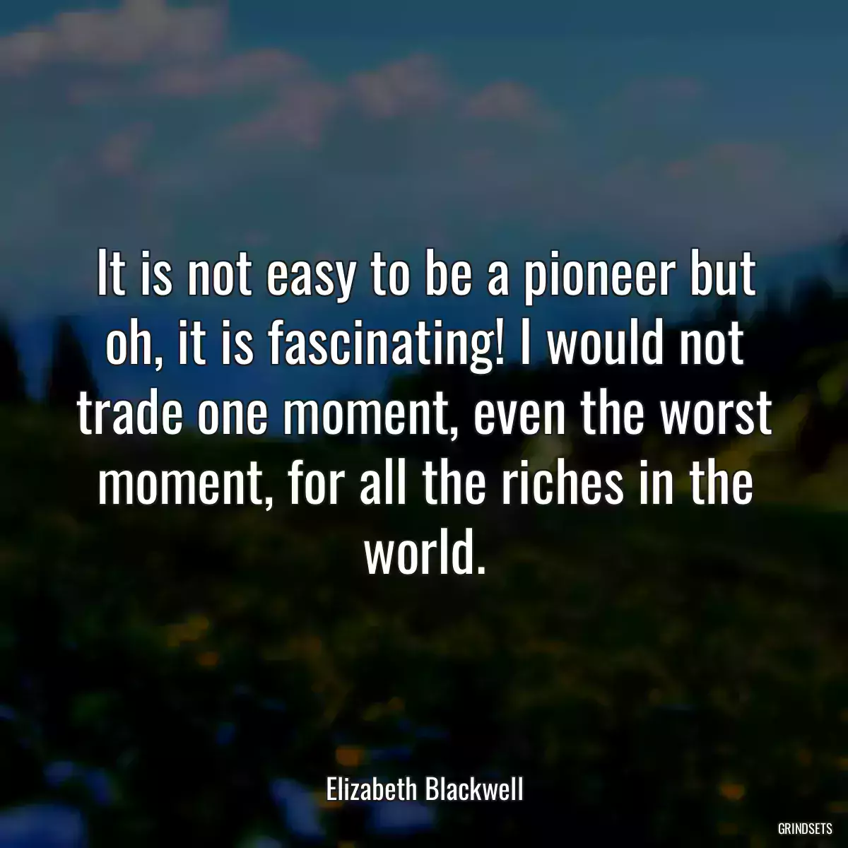 It is not easy to be a pioneer but oh, it is fascinating! I would not trade one moment, even the worst moment, for all the riches in the world.