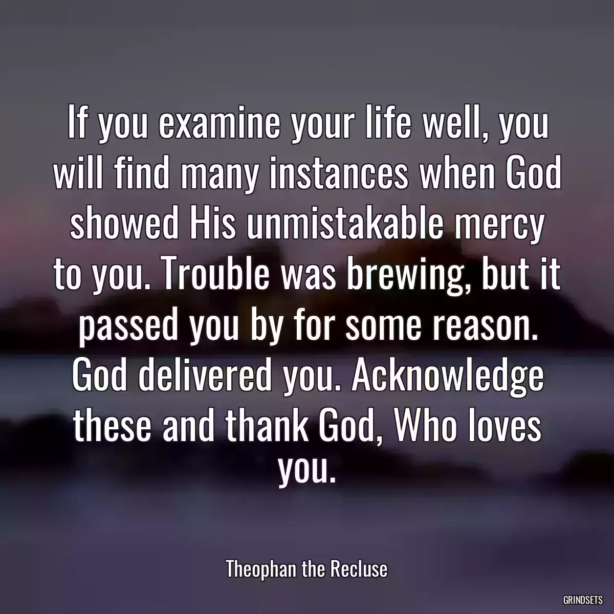 If you examine your life well, you will find many instances when God showed His unmistakable mercy to you. Trouble was brewing, but it passed you by for some reason. God delivered you. Acknowledge these and thank God, Who loves you.