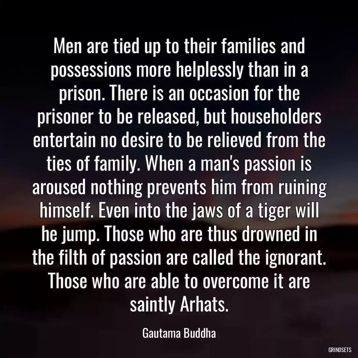 Men are tied up to their families and possessions more helplessly than in a prison. There is an occasion for the prisoner to be released, but householders entertain no desire to be relieved from the ties of family. When a man\'s passion is aroused nothing prevents him from ruining himself. Even into the jaws of a tiger will he jump. Those who are thus drowned in the filth of passion are called the ignorant. Those who are able to overcome it are saintly Arhats.