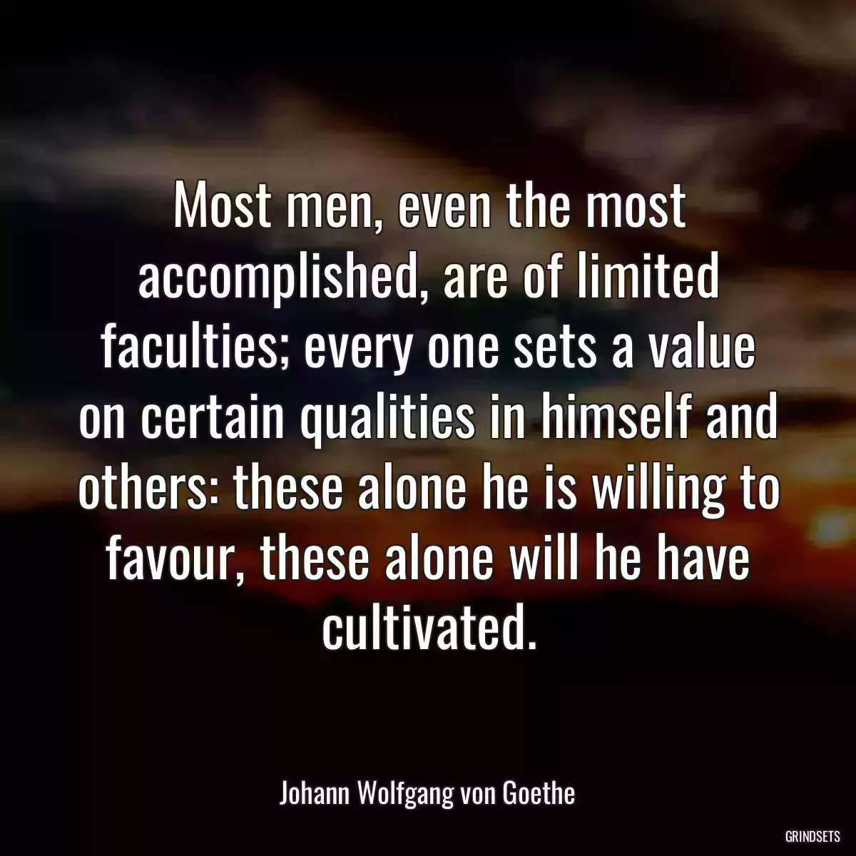 Most men, even the most accomplished, are of limited faculties; every one sets a value on certain qualities in himself and others: these alone he is willing to favour, these alone will he have cultivated.