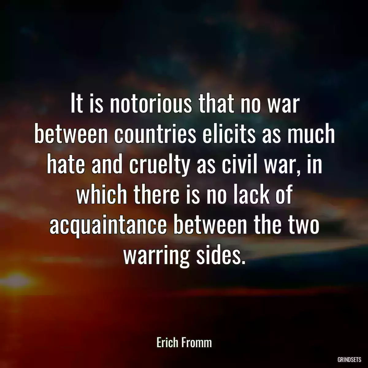 It is notorious that no war between countries elicits as much hate and cruelty as civil war, in which there is no lack of acquaintance between the two warring sides.