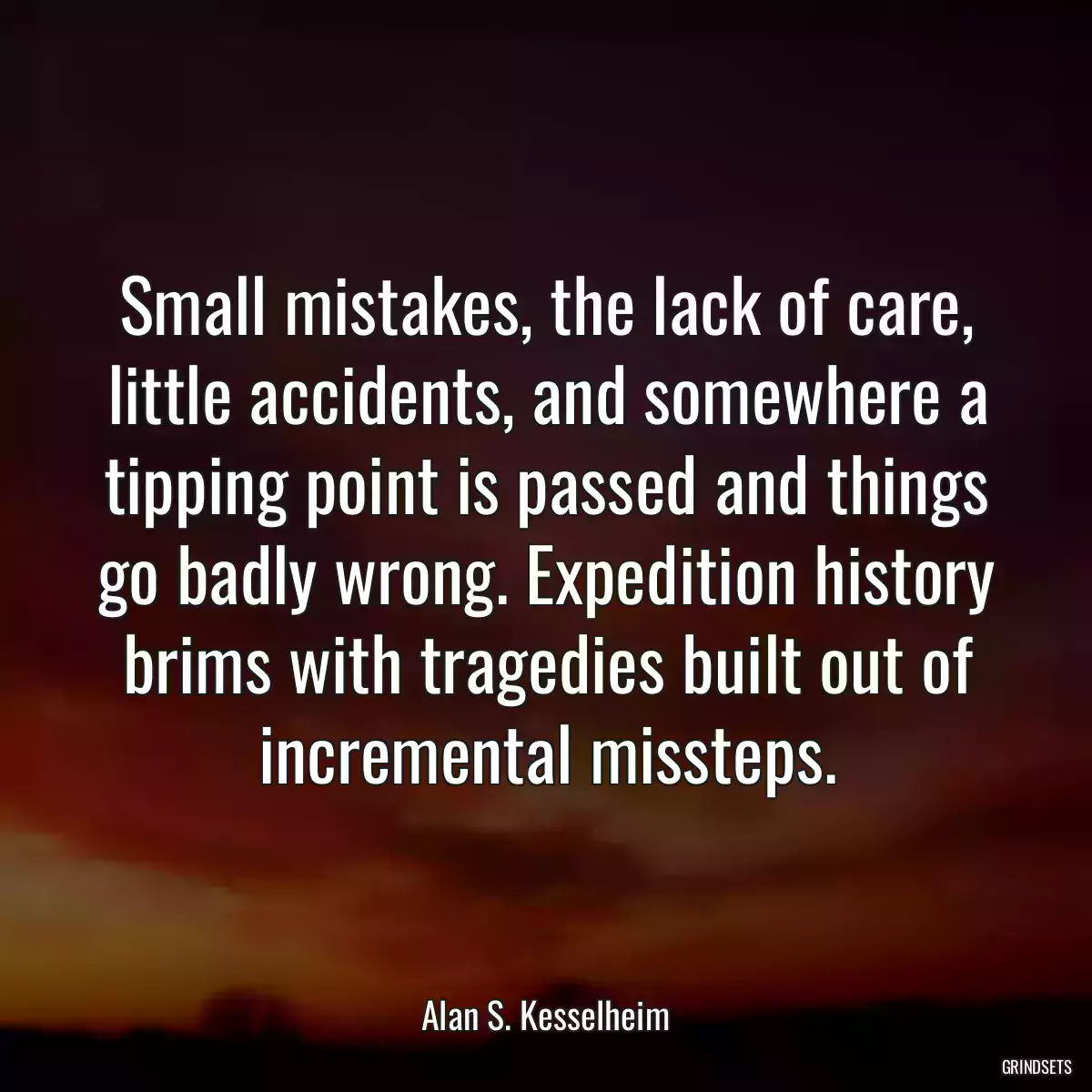 Small mistakes, the lack of care, little accidents, and somewhere a tipping point is passed and things go badly wrong. Expedition history brims with tragedies built out of incremental missteps.