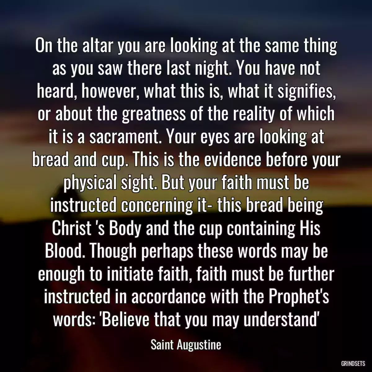 On the altar you are looking at the same thing as you saw there last night. You have not heard, however, what this is, what it signifies, or about the greatness of the reality of which it is a sacrament. Your eyes are looking at bread and cup. This is the evidence before your physical sight. But your faith must be instructed concerning it- this bread being Christ \'s Body and the cup containing His Blood. Though perhaps these words may be enough to initiate faith, faith must be further instructed in accordance with the Prophet\'s words: \'Believe that you may understand\'