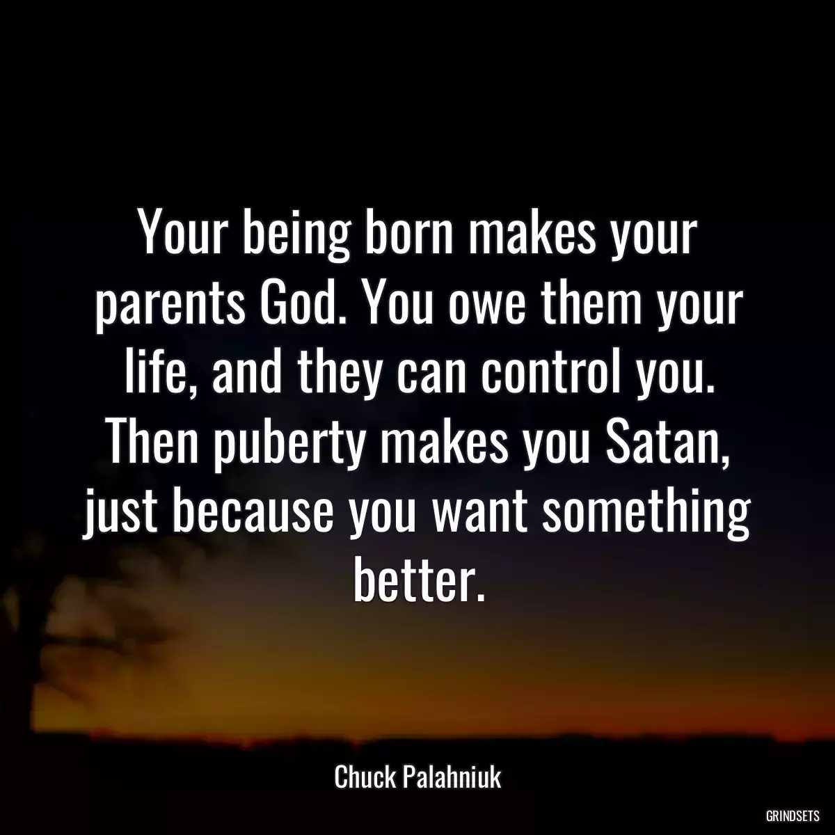 Your being born makes your parents God. You owe them your life, and they can control you. Then puberty makes you Satan, just because you want something better.