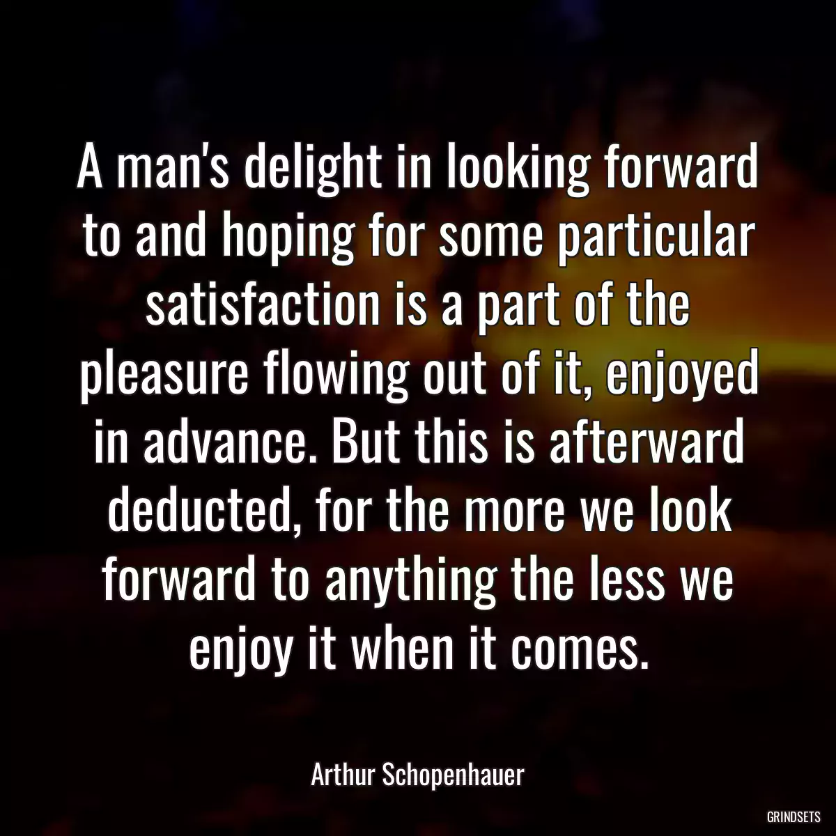 A man\'s delight in looking forward to and hoping for some particular satisfaction is a part of the pleasure flowing out of it, enjoyed in advance. But this is afterward deducted, for the more we look forward to anything the less we enjoy it when it comes.