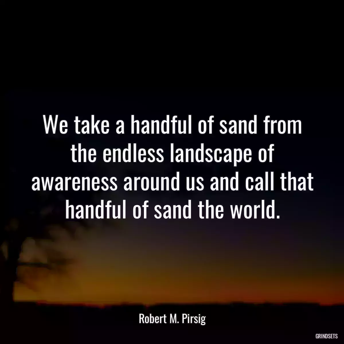 We take a handful of sand from the endless landscape of awareness around us and call that handful of sand the world.