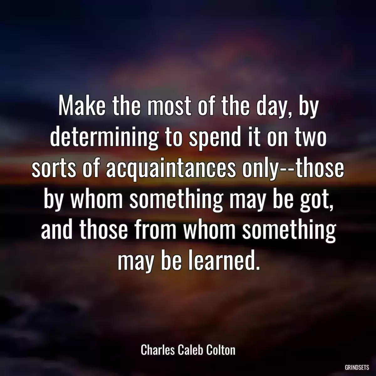 Make the most of the day, by determining to spend it on two sorts of acquaintances only--those by whom something may be got, and those from whom something may be learned.