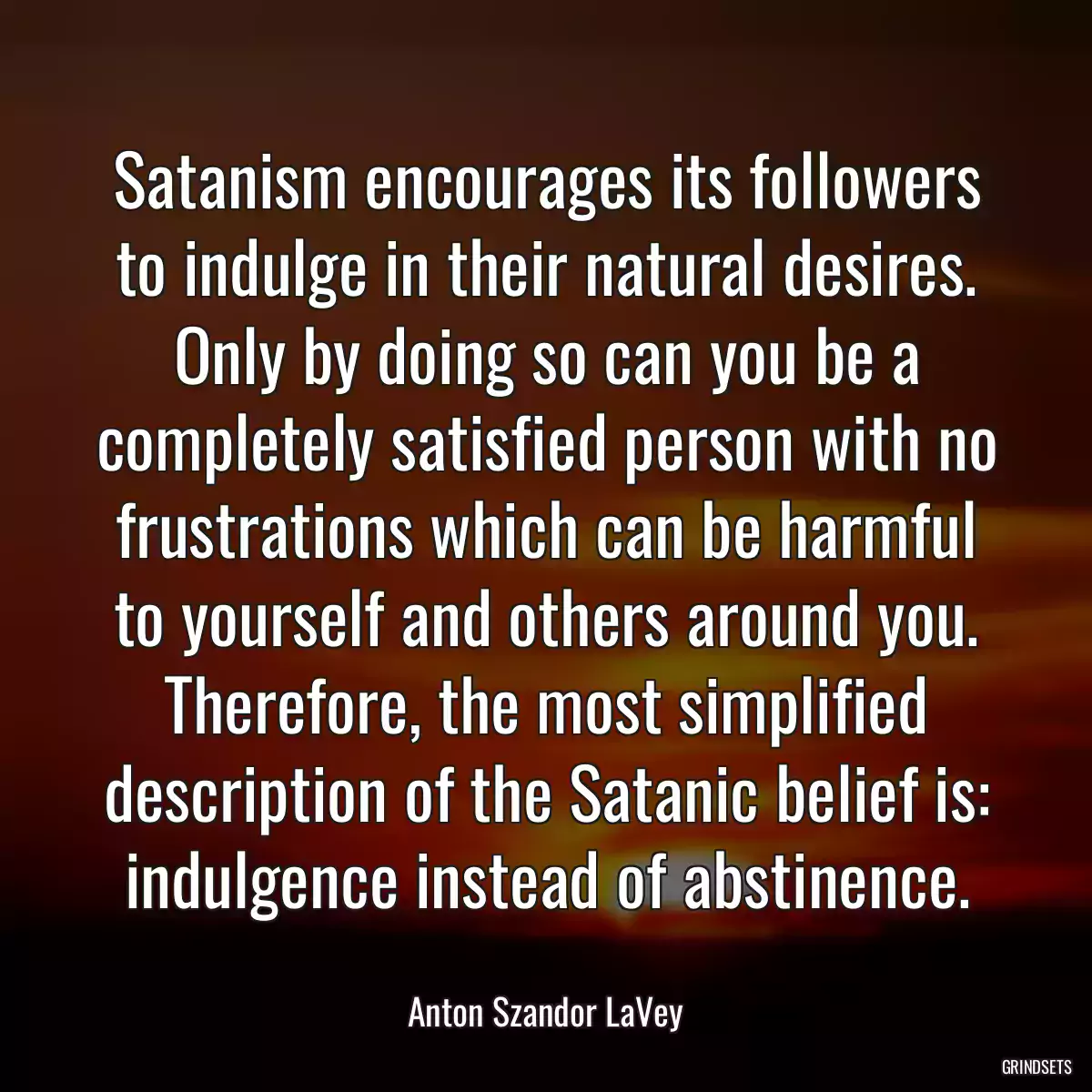 Satanism encourages its followers to indulge in their natural desires. Only by doing so can you be a completely satisfied person with no frustrations which can be harmful to yourself and others around you. Therefore, the most simplified description of the Satanic belief is: indulgence instead of abstinence.