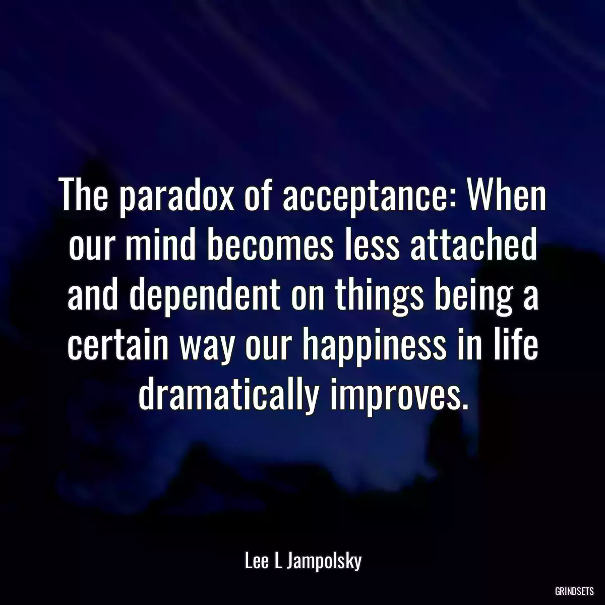 The paradox of acceptance: When our mind becomes less attached and dependent on things being a certain way our happiness in life dramatically improves.