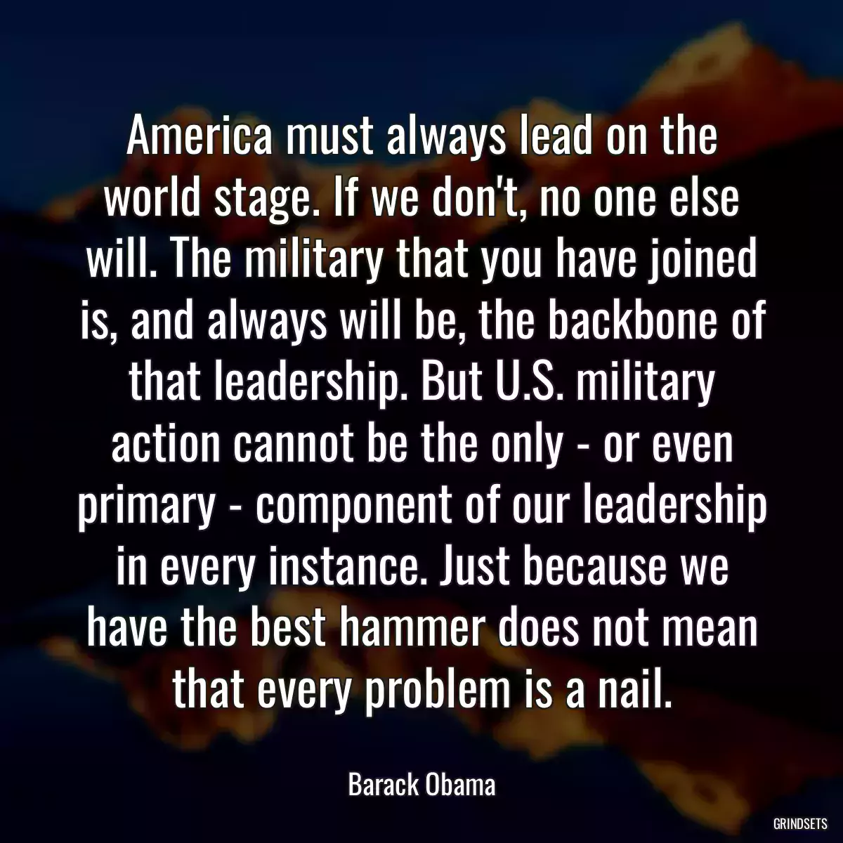 America must always lead on the world stage. If we don\'t, no one else will. The military that you have joined is, and always will be, the backbone of that leadership. But U.S. military action cannot be the only - or even primary - component of our leadership in every instance. Just because we have the best hammer does not mean that every problem is a nail.