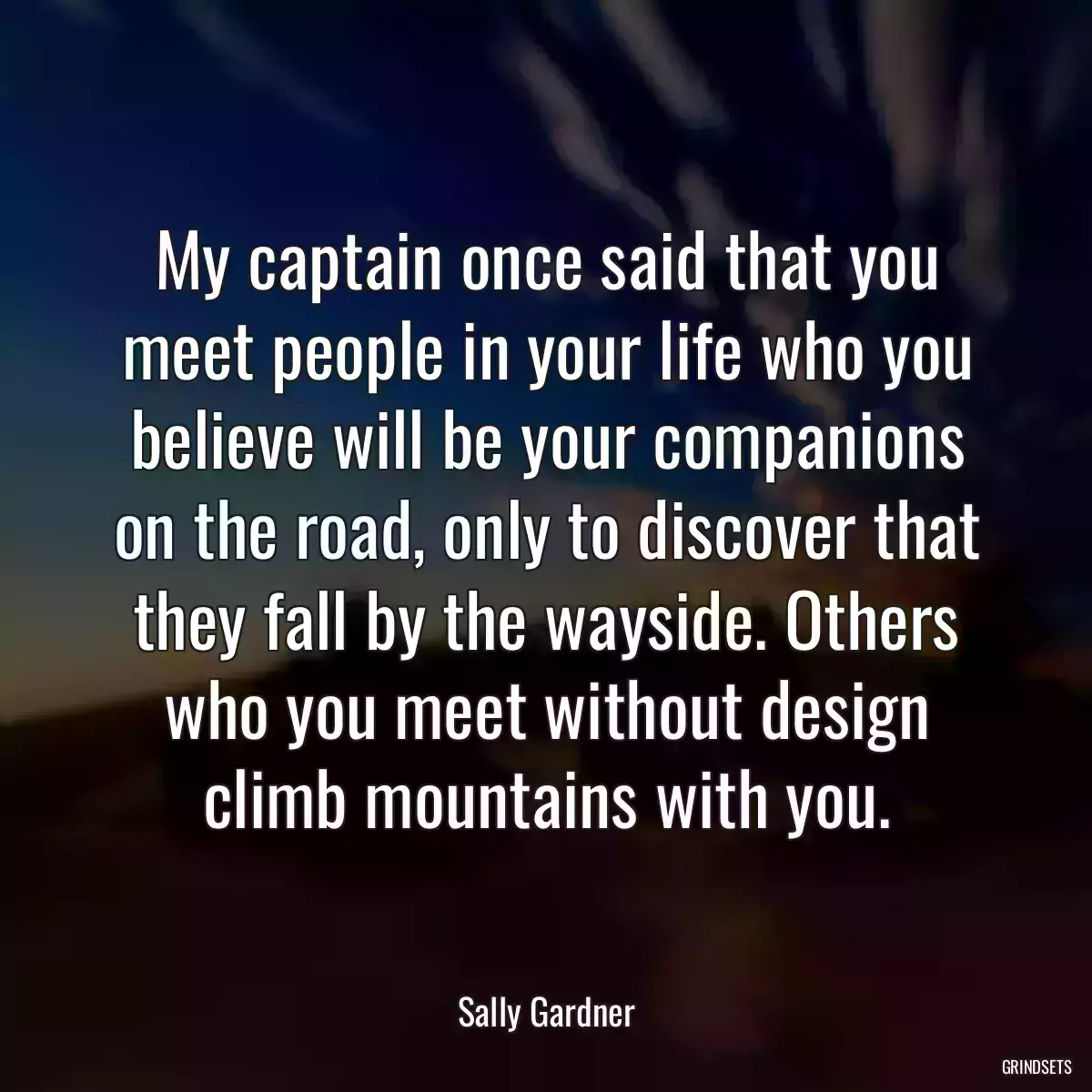 My captain once said that you meet people in your life who you believe will be your companions on the road, only to discover that they fall by the wayside. Others who you meet without design climb mountains with you.