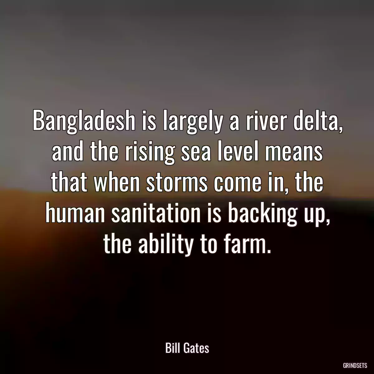 Bangladesh is largely a river delta, and the rising sea level means that when storms come in, the human sanitation is backing up, the ability to farm.